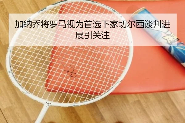 加纳乔将罗马视为首选下家切尔西谈判进展引关注