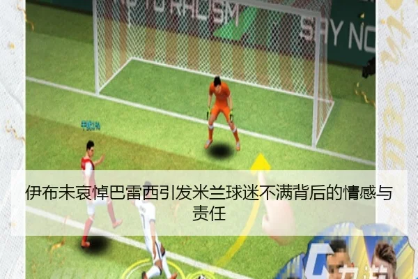 伊布未哀悼巴雷西引发米兰球迷不满背后的情感与责任